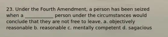 23. Under the Fourth Amendment, a person has been seized when a ____________ person under the circumstances would conclude that they are not free to leave. a. objectively reasonable b. reasonable c. mentally competent d. sagacious