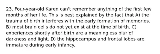 23. Four-year-old Karen can't remember anything of the first few months of her life. This is best explained by the fact that A) the trauma of birth interferes with the early formation of memories. B) most brain cells do not yet exist at the time of birth. C) experiences shortly after birth are a meaningless blur of darkness and light. D) the hippocampus and frontal lobes are immature during early infancy.