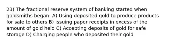 23) The fractional reserve system of banking started when goldsmiths began: A) Using deposited gold to produce products for sale to others B) Issuing paper receipts in excess of the amount of gold held C) Accepting deposits of gold for safe storage D) Charging people who deposited their gold