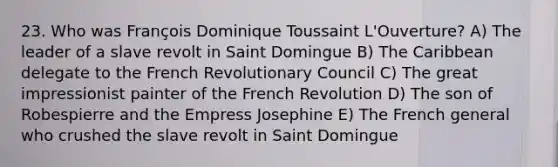 23. Who was François Dominique Toussaint L'Ouverture? A) The leader of a slave revolt in Saint Domingue B) The Caribbean delegate to the French Revolutionary Council C) The great impressionist painter of the French Revolution D) The son of Robespierre and the Empress Josephine E) The French general who crushed the slave revolt in Saint Domingue