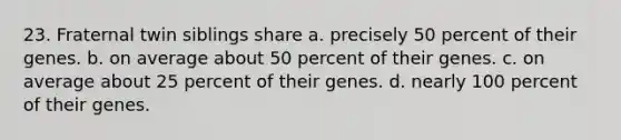 23. Fraternal twin siblings share a. precisely 50 percent of their genes. b. on average about 50 percent of their genes. c. on average about 25 percent of their genes. d. nearly 100 percent of their genes.