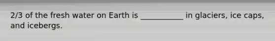 2/3 of the fresh water on Earth is ___________ in glaciers, ice caps, and icebergs.