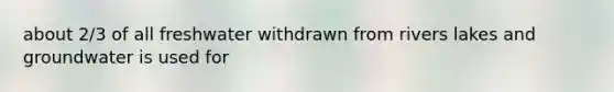 about 2/3 of all freshwater withdrawn from rivers lakes and groundwater is used for