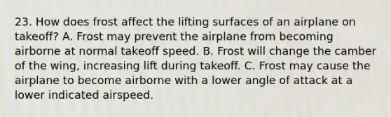 23. How does frost affect the lifting surfaces of an airplane on takeoff? A. Frost may prevent the airplane from becoming airborne at normal takeoff speed. B. Frost will change the camber of the wing, increasing lift during takeoff. C. Frost may cause the airplane to become airborne with a lower angle of attack at a lower indicated airspeed.