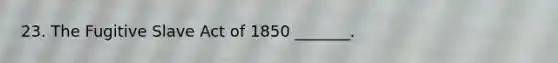 23. The Fugitive Slave Act of 1850 _______.