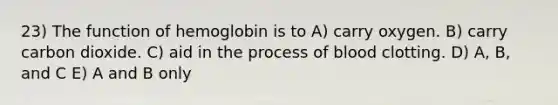 23) The function of hemoglobin is to A) carry oxygen. B) carry carbon dioxide. C) aid in the process of blood clotting. D) A, B, and C E) A and B only