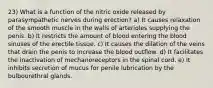 23) What is a function of the nitric oxide released by parasympathetic nerves during erection? a) It causes relaxation of the smooth muscle in the walls of arterioles supplying the penis. b) It restricts the amount of blood entering the blood sinuses of the erectile tissue. c) It causes the dilation of the veins that drain the penis to increase the blood outflow. d) It facilitates the inactivation of mechanoreceptors in the spinal cord. e) It inhibits secretion of mucus for penile lubrication by the bulbourethral glands.