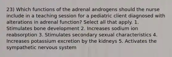 23) Which functions of the adrenal androgens should the nurse include in a teaching session for a pediatric client diagnosed with alterations in adrenal function? Select all that apply. 1. Stimulates bone development 2. Increases sodium ion reabsorption 3. Stimulates secondary sexual characteristics 4. Increases potassium excretion by the kidneys 5. Activates the sympathetic nervous system