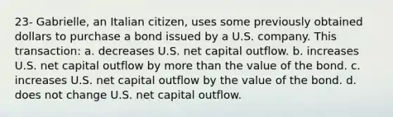 23- Gabrielle, an Italian citizen, uses some previously obtained dollars to purchase a bond issued by a U.S. company. This transaction: a. decreases U.S. net capital outflow. b. increases U.S. net capital outflow by more than the value of the bond. c. increases U.S. net capital outflow by the value of the bond. d. does not change U.S. net capital outflow.