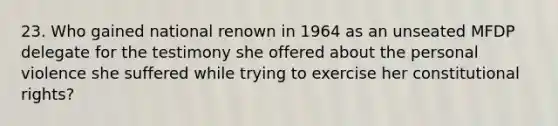 23. Who gained national renown in 1964 as an unseated MFDP delegate for the testimony she offered about the personal violence she suffered while trying to exercise her constitutional rights?