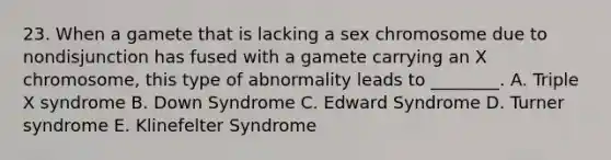 23. When a gamete that is lacking a sex chromosome due to nondisjunction has fused with a gamete carrying an X chromosome, this type of abnormality leads to ________. A. Triple X syndrome B. Down Syndrome C. Edward Syndrome D. Turner syndrome E. Klinefelter Syndrome