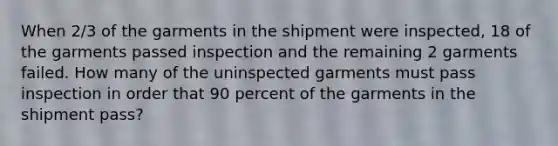 When 2/3 of the garments in the shipment were inspected, 18 of the garments passed inspection and the remaining 2 garments failed. How many of the uninspected garments must pass inspection in order that 90 percent of the garments in the shipment pass?