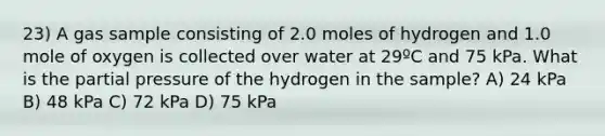 23) A gas sample consisting of 2.0 moles of hydrogen and 1.0 mole of oxygen is collected over water at 29ºC and 75 kPa. What is the partial pressure of the hydrogen in the sample? A) 24 kPa B) 48 kPa C) 72 kPa D) 75 kPa