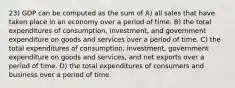 23) GDP can be computed as the sum of A) all sales that have taken place in an economy over a period of time. B) the total expenditures of consumption, investment, and government expenditure on goods and services over a period of time. C) the total expenditures of consumption, investment, government expenditure on goods and services, and net exports over a period of time. D) the total expenditures of consumers and business over a period of time.