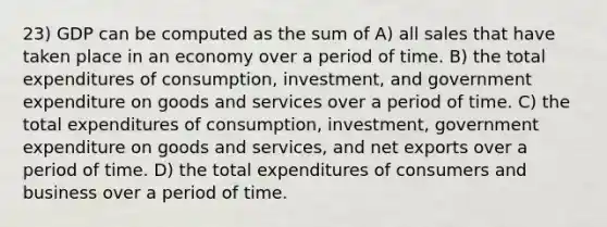 23) GDP can be computed as the sum of A) all sales that have taken place in an economy over a period of time. B) the total expenditures of consumption, investment, and government expenditure on goods and services over a period of time. C) the total expenditures of consumption, investment, government expenditure on goods and services, and net exports over a period of time. D) the total expenditures of consumers and business over a period of time.