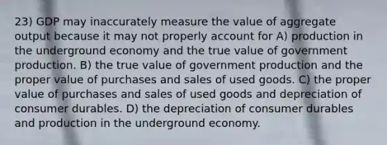 23) GDP may inaccurately measure the value of aggregate output because it may not properly account for A) production in the underground economy and the true value of government production. B) the true value of government production and the proper value of purchases and sales of used goods. C) the proper value of purchases and sales of used goods and depreciation of consumer durables. D) the depreciation of consumer durables and production in the underground economy.