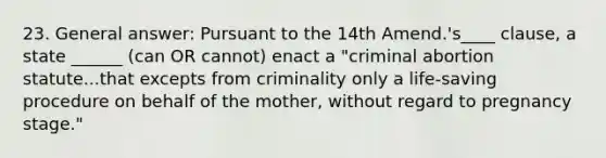 23. General answer: Pursuant to the 14th Amend.'s____ clause, a state ______ (can OR cannot) enact a "criminal abortion statute...that excepts from criminality only a life-saving procedure on behalf of the mother, without regard to pregnancy stage."