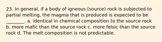 23. In general, if a body of igneous (source) rock is subjected to partial melting, the magma that is produced is expected to be ________. a. identical in <a href='https://www.questionai.com/knowledge/kyw8ckUHTv-chemical-composition' class='anchor-knowledge'>chemical composition</a> to the source rock b. more mafic than the source rock c. more felsic than the source rock d. The melt composition is not predictable.