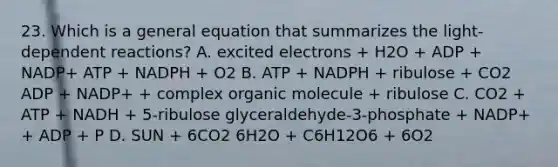 23. Which is a general equation that summarizes the light-dependent reactions? A. excited electrons + H2O + ADP + NADP+ ATP + NADPH + O2 B. ATP + NADPH + ribulose + CO2 ADP + NADP+ + complex organic molecule + ribulose C. CO2 + ATP + NADH + 5-ribulose glyceraldehyde-3-phosphate + NADP+ + ADP + P D. SUN + 6CO2 6H2O + C6H12O6 + 6O2