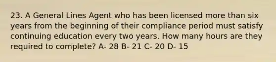 23. A General Lines Agent who has been licensed more than six years from the beginning of their compliance period must satisfy continuing education every two years. How many hours are they required to complete? A- 28 B- 21 C- 20 D- 15