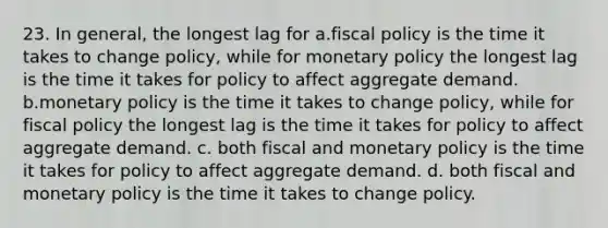 23. In general, the longest lag for a.fiscal policy is the time it takes to change policy, while for monetary policy the longest lag is the time it takes for policy to affect aggregate demand. b.monetary policy is the time it takes to change policy, while for fiscal policy the longest lag is the time it takes for policy to affect aggregate demand. c. both fiscal and monetary policy is the time it takes for policy to affect aggregate demand. d. both fiscal and monetary policy is the time it takes to change policy.