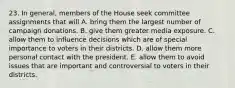 23. In general, members of the House seek committee assignments that will A. bring them the largest number of campaign donations. B. give them greater media exposure. C. allow them to influence decisions which are of special importance to voters in their districts. D. allow them more personal contact with the president. E. allow them to avoid issues that are important and controversial to voters in their districts.