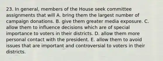 23. In general, members of the House seek committee assignments that will A. bring them the largest number of campaign donations. B. give them greater media exposure. C. allow them to influence decisions which are of special importance to voters in their districts. D. allow them more personal contact with the president. E. allow them to avoid issues that are important and controversial to voters in their districts.