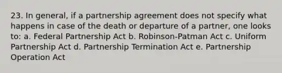 23. In general, if a partnership agreement does not specify what happens in case of the death or departure of a partner, one looks to: a. Federal Partnership Act b. Robinson-Patman Act c. Uniform Partnership Act d. Partnership Termination Act e. Partnership Operation Act