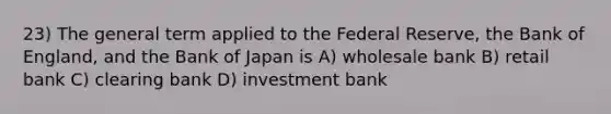 23) The general term applied to the Federal Reserve, the Bank of England, and the Bank of Japan is A) wholesale bank B) retail bank C) clearing bank D) investment bank