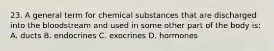 23. A general term for chemical substances that are discharged into <a href='https://www.questionai.com/knowledge/k7oXMfj7lk-the-blood' class='anchor-knowledge'>the blood</a>stream and used in some other part of the body is: A. ducts B. endocrines C. exocrines D. hormones