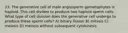 23. The generative cell of male angiosperm gametophytes is haploid. This cell divides to produce two haploid sperm cells. What type of cell division does the generative cell undergo to produce these sperm cells? A) binary fission B) mitosis C) meiosis D) meiosis without subsequent cytokinesis