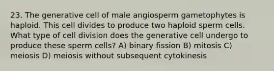 23. The generative cell of male angiosperm gametophytes is haploid. This cell divides to produce two haploid sperm cells. What type of cell division does the generative cell undergo to produce these sperm cells? A) binary fission B) mitosis C) meiosis D) meiosis without subsequent cytokinesis