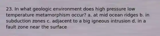23. In what geologic environment does high pressure low temperature metamorphism occur? a. at mid ocean ridges b. in subduction zones c. adjacent to a big igneous intrusion d. in a fault zone near the surface
