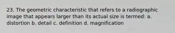 23. The geometric characteristic that refers to a radiographic image that appears larger than its actual size is termed: a. distortion b. detail c. definition d. magnification