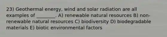 23) Geothermal energy, wind and solar radiation are all examples of ________. A) renewable natural resources B) non-renewable natural resources C) biodiversity D) biodegradable materials E) biotic environmental factors