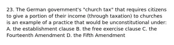 23. The German government's "church tax" that requires citizens to give a portion of their income (through taxation) to churches is an example of a practice that would be unconstitutional under: A. the establishment clause B. the free exercise clause C. the Fourteenth Amendment D. the Fifth Amendment