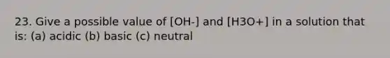 23. Give a possible value of [OH-] and [H3O+] in a solution that is: (a) acidic (b) basic (c) neutral