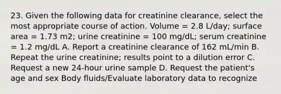 23. Given the following data for creatinine clearance, select the most appropriate course of action. Volume = 2.8 L/day; surface area = 1.73 m2; urine creatinine = 100 mg/dL; serum creatinine = 1.2 mg/dL A. Report a creatinine clearance of 162 mL/min B. Repeat the urine creatinine; results point to a dilution error C. Request a new 24-hour urine sample D. Request the patient's age and sex Body fluids/Evaluate laboratory data to recognize