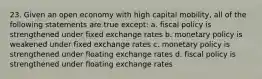 23. Given an open economy with high capital mobility, all of the following statements are true except: a. fiscal policy is strengthened under fixed exchange rates b. monetary policy is weakened under fixed exchange rates c. monetary policy is strengthened under floating exchange rates d. fiscal policy is strengthened under floating exchange rates