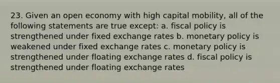 23. Given an open economy with high capital mobility, all of the following statements are true except: a. <a href='https://www.questionai.com/knowledge/kPTgdbKdvz-fiscal-policy' class='anchor-knowledge'>fiscal policy</a> is strengthened under fixed exchange rates b. <a href='https://www.questionai.com/knowledge/kEE0G7Llsx-monetary-policy' class='anchor-knowledge'>monetary policy</a> is weakened under fixed exchange rates c. monetary policy is strengthened under floating exchange rates d. fiscal policy is strengthened under floating exchange rates