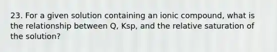 23. For a given solution containing an ionic compound, what is the relationship between Q, Ksp, and the relative saturation of the solution?