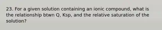 23. For a given solution containing an ionic compound, what is the relationship btwn Q, Ksp, and the relative saturation of the solution?