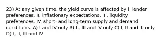 23) At any given time, the yield curve is affected by I. lender preferences. II. inflationary expectations. III. liquidity preferences. IV. short- and long-term supply and demand conditions. A) I and IV only B) II, III and IV only C) I, II and III only D) I, II, III and IV