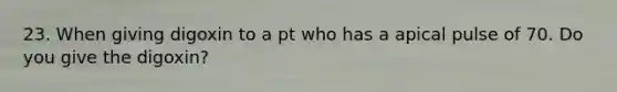 23. When giving digoxin to a pt who has a apical pulse of 70. Do you give the digoxin?