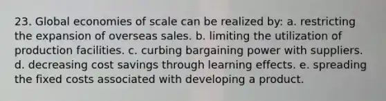 23. Global economies of scale can be realized by: a. restricting the expansion of overseas sales. b. limiting the utilization of production facilities. c. curbing bargaining power with suppliers. d. decreasing cost savings through learning effects. e. spreading the fixed costs associated with developing a product.