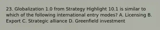 23. Globalization 1.0 from Strategy Highlight 10.1 is similar to which of the following international entry modes? A. Licensing B. Export C. Strategic alliance D. Greenfield investment