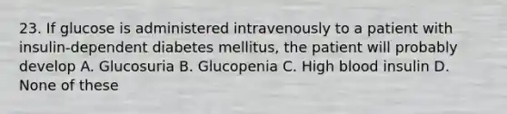 23. If glucose is administered intravenously to a patient with insulin-dependent diabetes mellitus, the patient will probably develop A. Glucosuria B. Glucopenia C. High blood insulin D. None of these