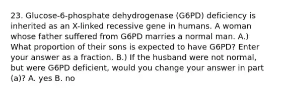 23. Glucose-6-phosphate dehydrogenase (G6PD) deficiency is inherited as an X-linked recessive gene in humans. A woman whose father suffered from G6PD marries a normal man. A.) What proportion of their sons is expected to have G6PD? Enter your answer as a fraction. B.) If the husband were not normal, but were G6PD deficient, would you change your answer in part (a)? A. yes B. no