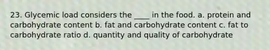 23. Glycemic load considers the ____ in the food.​ a. ​protein and carbohydrate content b. ​fat and carbohydrate content c. ​fat to carbohydrate ratio d. ​quantity and quality of carbohydrate