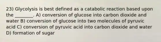 23) Glycolysis is best defined as a catabolic reaction based upon the ________. A) conversion of glucose into carbon dioxide and water B) conversion of glucose into two molecules of pyruvic acid C) conversion of pyruvic acid into carbon dioxide and water D) formation of sugar